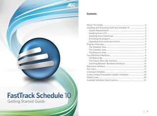 Contents



                        About This Guide ........................................................................................2
                        Installing and Activating FastTrack Schedule 10 ...............................3
                          System Requirements ............................................................................3
                          Installing from a CD ...............................................................................3
                          Installing from a download .................................................................. 4
                          Activating the program ........................................................................ 4
                          Upgrading from a previous version ................................................... 4
                        Program Overview ......................................................................................5
                          The Schedule View .................................................................................5
                          The Calendar View ................................................................................ 6
                          The Resource View.................................................................................7
                        Two Windows Interfaces ......................................................................... 8
                          The Ribbon Bar ....................................................................................... 8
                          The Classic Menu Bar Interface ........................................................14
                          Switching Between Windows Interfaces ........................................15
                        Macintosh Interface .................................................................................16
                        The Tools .....................................................................................................17
                        Creating a Schedule ..................................................................................18
                        Create Unique Presentation Quality Schedules ............................... 23
                        Helpful Links ..............................................................................................24
                        Available Schedule View Columns ...................................................... 25




FastTrack Schedule 10
Getting Started Guide

                                                                                                                                            1
 