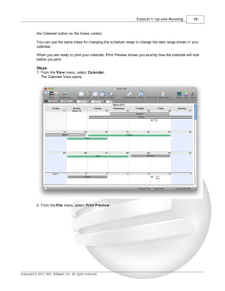 Tutorial 1: Up and Running          19



           the Calendar button on the Views control.

           You can use the same steps for changing the schedule range to change the date range shown in your
           calendar.

           When you are ready to print your calendar, Print Preview shows you exactly how the calendar will look
           before you print.

           Steps:
           1. From the View menu, select Calendar.
              The Calendar View opens.




           2. From the File menu, select Print Preview.




Copyright © 2010, AEC Software, Inc. All rights reserved.
 
