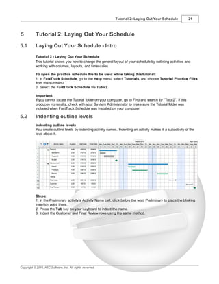 Tutorial 2: Laying Out Your Schedule                21



5          Tutorial 2: Laying Out Your Schedule

5.1        Laying Out Your Schedule - Intro

           Tutorial 2 - Laying Out Your Schedule
           This tutorial shows you how to change the general layout of your schedule by outlining activities and
           working with columns, layouts, and timescales.

           To open the practice schedule file to be used while taking this tutorial:
           1. In FastTrack Schedule, go to the Help menu, select Tutorials, and choose Tutorial Practice Files
           from the submenu.
           2. Select the FastTrack Schedule file Tutor2.

           Important:
           If you cannot locate the Tutorial folder on your computer, go to Find and search for "Tutor2". If this
           produces no results, check with your System Administrator to make sure the Tutorial folder was
           included when FastTrack Schedule was installed on your computer.

5.2        Indenting outline levels
           Indenting outline levels
           You create outline levels by indenting activity names. Indenting an activity makes it a subactivity of the
           level above it.




           Steps:
           1. In the Preliminary activity’s Activity Name cell, click before the word Preliminary to place the blinking
           insertion point there.
           2. Press the Tab key on your keyboard to indent the name.
           3. Indent the Customer and Final Review rows using the same method.




Copyright © 2010, AEC Software, Inc. All rights reserved.
 