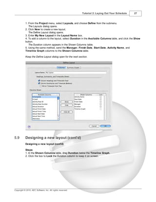 Tutorial 2: Laying Out Your Schedule       27



           1. From the Project menu, select Layouts, and choose Define from the submenu.
              The Layouts dialog opens.
           2. Click New to create a new layout.
              The Define Layout dialog opens.
           3. Enter My New Layout in the Layout Name box.
           4. To add a column to the layout, select Duration in the Available Columns table, and click the Show
           button.
              The Duration column appears in the Shown Columns table.
           5. Using the same method, send the Manager, Finish Date, Start Date, Activity Name, and
           Timeline Graph columns to the Shown Columns table.

           Keep the Define Layout dialog open for the next section.




5.9        Designing a new layout (cont'd)
           Designing a new layout (cont'd)

           Steps:
           1. In the Shown Columns table, drag Duration below the Timeline Graph.
           2. Click the box to Lock the Duration column to keep it on screen.




Copyright © 2010, AEC Software, Inc. All rights reserved.
 