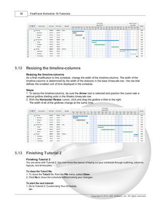 30      FastTrack Schedule 10 Tutorials




5.12   Resizing the timeline-columns
       Resizing the timeline-columns
       As a final modification to this schedule, change the width of the timeline-columns. The width of the
       timeline-columns is determined by the width of the divisions in the base timescale row - the row that
       defines the smallest unit of time displayed in the schedule.

       Steps:
       1. To resize the timeline-columns, be sure the Arrow tool is selected and position the cursor over a
       vertical gridline dividing units in the Weeks timescale row.
       2. With the Horizontal Resize cursor, click and drag the gridline a little to the right.
          The width of all of the gridlines change at the same time.




5.13   Finishing Tutorial 2
       Finishing Tutorial 2
       You are done with Tutorial 2. You now know the basics of laying out your schedule through outlining, columns,
       layouts, and timescales.

       To close the Tutor2 file:
       1. To close the Tutor2 file, from the File menu, select Close.
       2. Click No to close the schedule without saving your changes.

       To start the next tutorial:
       1. Go to Tutorial 3: Customizing Your Schedule.
          -or-

                                                                   Copyright © 2010, AEC Software, Inc. All rights reserved.
 