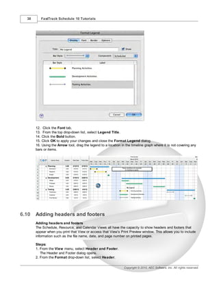 38      FastTrack Schedule 10 Tutorials




       12. Click the Font tab.
       13. From the top drop-down list, select Legend Title.
       14. Click the Bold button.
       15. Click OK to apply your changes and close the Format Legend dialog.
       16. Using the Arrow tool, drag the legend to a location in the timeline graph where it is not covering any
       bars or items.




6.10   Adding headers and footers
       Adding headers and footers
       The Schedule, Resource, and Calendar Views all have the capacity to show headers and footers that
       appear when you print that View or access that View’s Print Preview window. This allows you to include
       information such as the file name, date, and page number on printed pages.

       Steps:
       1. From the View menu, select Header and Footer.
          The Header and Footer dialog opens.
       2. From the Format drop-down list, select Header.

                                                                 Copyright © 2010, AEC Software, Inc. All rights reserved.
 