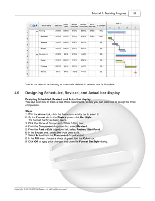 Tutorial 5: Tracking Progress      51




           You do not need to be tracking all three sets of dates in order to use % Complete.


8.6        Designing Scheduled, Revised, and Actual bar display
           Designing Scheduled, Revised, and Actual bar display
           You have seen how to track a bar's three components, so now you can learn how to design the three
           components.

           Steps:
           1. With the Arrow tool, click the Brainstorm activity bar to select it.
           2. On the Format tab, in the Display group, click Bar Style.
              The Format Bar Style dialog opens.
           3. Click the Show All Components While Editing box.
           4. From the Component drop-down list, select Revised.
           5. From the Part to Edit drop-down list, select Revised Start Point.
           6. In the Shape area, select the circle point style.
           7. Select Actual from the Component drop-down list.
           8. In the Fill area, choose a shade of green from the Color box.
           9. Click OK to apply your changes and close the Format Bar Style dialog.




Copyright © 2010, AEC Software, Inc. All rights reserved.
 