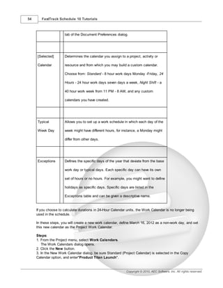 54      FastTrack Schedule 10 Tutorials



                       tab of the Document Preferences dialog.




     [Selected]        Determines the calendar you assign to a project, activity or

     Calendar          resource and from which you may build a custom calendar.

                       Choose from: Standard - 8 hour work days Monday -Friday, 24

                       Hours - 24 hour work days seven days a week, Night Shift - a

                       40 hour work week from 11 PM - 8 AM, and any custom

                       calendars you have created.




     Typical           Allows you to set up a work schedule in which each day of the

     Week Day          week might have different hours, for instance, a Monday might

                       differ from other days.




     Exceptions        Defines the specific days of the year that deviate from the base

                       work day or typical days. Each specific day can have its own

                       set of hours or no hours. For example, you might want to define

                       holidays as specific days. Specific days are listed in the

                       Exceptions table and can be given a descriptive name.


     If you choose to calculate durations in 24-Hour Calendar units, the Work Calendar is no longer being
     used in the schedule.

     In these steps, you will create a new work calendar, define March 16, 2012 as a non-work day, and set
     this new calendar as the Project Work Calendar.

     Steps:
     1. From the Project menu, select Work Calendars.
        The Work Calendars dialog opens.
     2. Click the New button.
     3. In the New Work Calendar dialog, be sure Standard (Project Calendar) is selected in the Copy
     Calendar option, and enter"Product Titan Launch".


                                                               Copyright © 2010, AEC Software, Inc. All rights reserved.
 