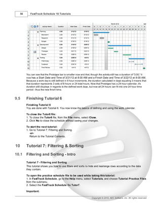 58      FastTrack Schedule 10 Tutorials




          You can see that the Prototype bar is smaller now and that, though the activity still has a duration of "3.00," it
          now has a Start Date and Time of 3/21/12 at 8:00 AM and a Finish Date and Time of 3/22/12 at 8:00 AM.
          Because a work day is still defined in 8 hour increments, the duration calculated in days equaling 3 means that
          that duration represents 3 sets of 8 hours or 24 total hours. Now that Prototype has a 24 hour calendar, it's
          duration still displays in regards to the defined work days, but now all 24 hours can fit into one 24 hour time
          period - thus the new finish time.


9.5       Finishing Tutorial 6
          Finishing Tutorial 6
          You are done with Tutorial 6. You now know the basics of defining and using the work calendar.

          To close the Tutor6 file:
          1. To close the Tutor6 file, from the File menu, select Close.
          2. Click No to close the schedule without saving your changes.

          To start the next tutorial:
          1. Go to Tutorial 7: Filtering and Sorting.
             -or-
             Return to the Tutorial Contents.


10        Tutorial 7: Filtering & Sorting
10.1      Filtering and Sorting - Intro

          Tutorial 7 - Filtering and Sorting
          This tutorial shows you how to use filters and sorts to hide and rearrange rows according to the data
          they contain.

          To open the practice schedule file to be used while taking this tutorial:
          1. In FastTrack Schedule, go to the Help menu, select Tutorials, and choose Tutorial Practice Files
          from the submenu.
          2. Select the FastTrack Schedule file Tutor7.

          Important:

                                                                        Copyright © 2010, AEC Software, Inc. All rights reserved.
 