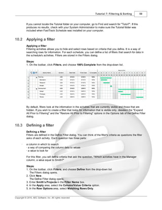 Tutorial 7: Filtering & Sorting           59



           If you cannot locate the Tutorial folder on your computer, go to Find and search for "Tutor7". If this
           produces no results, check with your System Administrator to make sure the Tutorial folder was
           included when FastTrack Schedule was installed on your computer.


10.2       Applying a filter
           Applying a filter
           Filtering activities allows you to hide and select rows based on criteria that you define. It is a way of
           searching rows for information. For each schedule, you can define a list of filters that search for data in
           the schedule's activities. Filters are stored in the Filters dialog.

           Steps:
           1. On the toolbar, click Filters, and choose 100% Complete from the drop-down list.




           By default, filters look at the information in the activities that are currently visible and those that are
           hidden. If you wish to create a filter that looks for information that is visible only, deselect the "Expand
           All Prior to Filtering" and the "Restore All Prior to Filtering" options in the Options tab of the Define Filter
           dialog.


10.3       Defining a filter
           Defining a filter
           Filters are defined in the Define Filter dialog. You can think of the filter's criteria as questions the filter
           asks of each activity. Each question has three parts:

      ·    a column in which to search
           · a way of comparing the column data to values
           · a value to look for

           For this filter, you will define criteria that ask the question, "Which activities have in the Manager
           column, a value equal to Smith?"

           Steps:
           1. On the toolbar, click Filters, and choose Define from the drop-down list.
              The Filters dialog opens.
           2. Click New.
              The Define Filter dialog opens.
           3. Enter Smith’s Projects in the Filter Name box.
           4. In the Apply area, select the Column/Value Criteria option.
           5. In the Row Options area, select Matching Rows Only.


Copyright © 2010, AEC Software, Inc. All rights reserved.
 