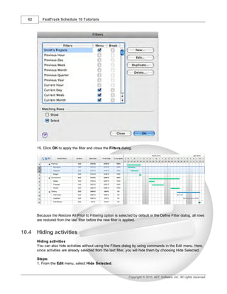 62      FastTrack Schedule 10 Tutorials




       15. Click OK to apply the filter and close the Filters dialog.




       Because the Restore All Prior to Filtering option is selected by default in the Define Filter dialog, all rows
       are restored from the last filter before the new filter is applied.


10.4   Hiding activities
       Hiding activities
       You can also hide activities without using the Filters dialog by using commands in the Edit menu. Here,
       since activities are already selected from the last filter, you will hide them by choosing Hide Selected.

       Steps:
       1. From the Edit menu, select Hide Selected.


                                                                   Copyright © 2010, AEC Software, Inc. All rights reserved.
 