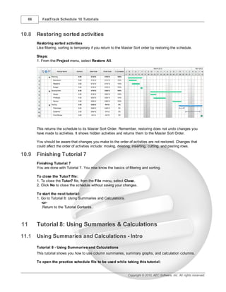 66      FastTrack Schedule 10 Tutorials



10.8      Restoring sorted activities
          Restoring sorted activities
          Like filtering, sorting is temporary if you return to the Master Sort order by restoring the schedule.

          Steps:
          1. From the Project menu, select Restore All.




          This returns the schedule to its Master Sort Order. Remember, restoring does not undo changes you
          have made to activities. It shows hidden activities and returns them to the Master Sort Order.

          You should be aware that changes you make to the order of activities are not restored. Changes that
          could affect the order of activities include: moving, deleting, inserting, cutting, and pasting rows.

10.9      Finishing Tutorial 7
          Finishing Tutorial 7
          You are done with Tutorial 7. You now know the basics of filtering and sorting.

          To close the Tutor7 file:
          1. To close the Tutor7 file, from the File menu, select Close.
          2. Click No to close the schedule without saving your changes.

          To start the next tutorial:
          1. Go to Tutorial 8: Using Summaries and Calculations.
             -or-
              Return to the Tutorial Contents.



11        Tutorial 8: Using Summaries & Calculations
11.1      Using Summaries and Calculations - Intro

          Tutorial 8 - Using Summaries and Calculations
          This tutorial shows you how to use column summaries, summary graphs, and calculation columns.

          To open the practice schedule file to be used while taking this tutorial:


                                                                     Copyright © 2010, AEC Software, Inc. All rights reserved.
 