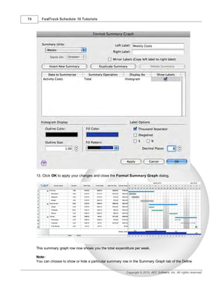 74      FastTrack Schedule 10 Tutorials




     13. Click OK to apply your changes and close the Format Summary Graph dialog.




     This summary graph row now shows you the total expenditure per week.

     Note:
     You can choose to show or hide a particular summary row in the Summary Graph tab of the Define


                                                           Copyright © 2010, AEC Software, Inc. All rights reserved.
 
