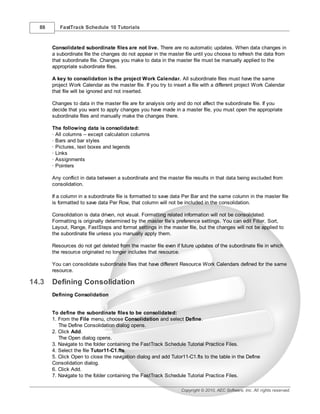 88      FastTrack Schedule 10 Tutorials



       Consolidated subordinate files are not live. There are no automatic updates. When data changes in
       a subordinate file the changes do not appear in the master file until you choose to refresh the data from
       that subordinate file. Changes you make to data in the master file must be manually applied to the
       appropriate subordinate files.

       A key to consolidation is the project Work Calendar. All subordinate files must have the same
       project Work Calendar as the master file. If you try to insert a file with a different project Work Calendar
       that file will be ignored and not inserted.

       Changes to data in the master file are for analysis only and do not affect the subordinate file. If you
       decide that you want to apply changes you have made in a master file, you must open the appropriate
       subordinate files and manually make the changes there.

       The following data is consolidated:
       · All columns – except calculation columns
       · Bars and bar styles
       · Pictures, text boxes and legends
       · Links
       · Assignments
       · Pointers

       Any conflict in data between a subordinate and the master file results in that data being excluded from
       consolidation.

       If a column in a subordinate file is formatted to save data Per Bar and the same column in the master file
       is formatted to save data Per Row, that column will not be included in the consolidation.

       Consolidation is data driven, not visual. Formatting related information will not be consolidated.
       Formatting is originally determined by the master file’s preference settings. You can edit Filter, Sort,
       Layout, Range, FastSteps and format settings in the master file, but the changes will not be applied to
       the subordinate file unless you manually apply them.

       Resources do not get deleted from the master file even if future updates of the subordinate file in which
       the resource originated no longer includes that resource.

       You can consolidate subordinate files that have different Resource Work Calendars defined for the same
       resource.

14.3   Defining Consolidation
       Defining Consolidation


       To define the subordinate files to be consolidated:
       1. From the File menu, choose Consolidation and select Define.
          The Define Consolidation dialog opens.
       2. Click Add.
          The Open dialog opens.
       3. Navigate to the folder containing the FastTrack Schedule Tutorial Practice Files.
       4. Select the file Tutor11-C1.fts.
       5. Click Open to close the navigation dialog and add Tutor11-C1.fts to the table in the Define
       Consolidation dialog.
       6. Click Add.
       7. Navigate to the folder containing the FastTrack Schedule Tutorial Practice Files.

                                                                  Copyright © 2010, AEC Software, Inc. All rights reserved.
 