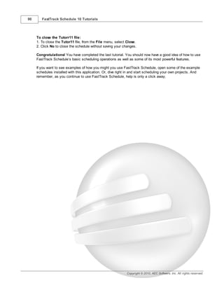 90      FastTrack Schedule 10 Tutorials




     To close the Tutorr11 file:
     1. To close the Tutor11 file, from the File menu, select Close.
     2. Click No to close the schedule without saving your changes.

     Congratulations! You have completed the last tutorial. You should now have a good idea of how to use
     FastTrack Schedule’s basic scheduling operations as well as some of its most powerful features.

     If you want to see examples of how you might you use FastTrack Schedule, open some of the example
     schedules installed with this application. Or, dive right in and start scheduling your own projects. And
     remember, as you continue to use FastTrack Schedule, help is only a click away.




                                                              Copyright © 2010, AEC Software, Inc. All rights reserved.
 