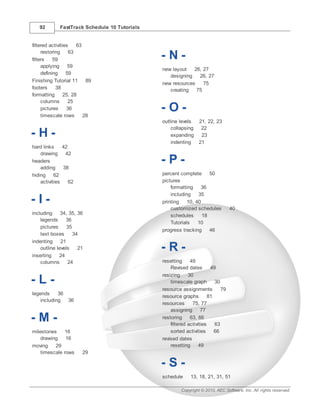 92        FastTrack Schedule 10 Tutorials


filtered activities    63
     restoring     63
filters    59                                  -N-
     applying      59
                                               new layout   26, 27
     defining     59
                                                  designing   26, 27
Finishing Tutorial 11      89
                                               new resources    75
footers     38                                    creating   75
formatting       25, 28
     columns       25
     pictures     36
     timescale rows       28
                                               -O-
                                               outline levels 21, 22, 23
                                                   collapsing  22
-H-                                                expanding   23
                                                   indenting  21
hard links     42
    drawing     42
headers
    adding     38
                                               -P-
hiding     62                                  percent complete      50
    activities    62                           pictures
                                                   formatting    36
                                                   including    35
-I-                                            printing    10, 40
                                                   customized schedules           40
including     34, 35, 36                           schedules      18
    legends     36
                                                   Tutorials    10
    pictures     35
                                               progress tracking     46
    text boxes      34
indenting     21
    outline levels
inserting    24
                      21                       -R-
    columns      24                            resetting     49
                                                   Revised dates        49
                                               resizing     30
-L-                                                timescale graph        30
                                               resource assignments          79
legends     36
                                               resource graphs         81
    including  36
                                               resources      75, 77
                                                   assigning       77
-M-                                            restoring     63, 66
                                                   filtered activities    63
milestones     16                                  sorted activities      66
    drawing    16                              revised dates
moving    29                                       resetting      49
    timescale rows      29

                                               -S-
                                               schedule      13, 18, 21, 31, 51

                                                        Copyright © 2010, AEC Software, Inc. All rights reserved.
 