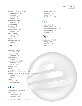 Index   93


 schedule      13, 18, 21, 31, 51                              Revised dates    48
     dependencies        41                                    Summaries     66
     designing      51                                         tutorials  9
     printing    18                                            Work Calendar     52
     viewing     13
 schedule date range
     changing      17                                       -V-
 Schedule View        79
                                                            viewing     13, 79, 81
 soft links    43                                               different layouts  23
     drawing     43
                                                                resource assignments    79
 sorted activities     66                                       resource graphs    81
     restoring     66
                                                                schedules      13
 sorts     63, 64
     applying     63
     defining
 styles     31
                 64                                         -W-
 summary graph rows                                         Work Calendar   52, 55
     defining    73                                           defining   53
                                                              displaying   55
                                                              using    52
-T-
 text boxes      34, 36
     including     34
 text styles     34
     changing      34
 timescale graph       30
     resizing     30
 timescale rows       28, 29
     formatting     28
     moving      29
 Toolbars     12
 tracking
     progress      46
 Tutorial 11 - Consolidating Files     87
 tutorials    9, 10, 11, 21, 31, 41, 46, 52, 58, 66, 75
     printing    10
     using     9
 typing
     dates     15
     to change dates       17


-U-
 Understanding Consolidation           87
 using   52
     Actual dates   50
     FastSteps    82

Copyright © 2010, AEC Software, Inc. All rights reserved.
 