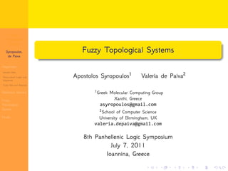 Fuzzy 
Topological 
Systems 
Syropoulos, 
de Paiva 
Vagueness 
General Ideas 
Many-valued Logics and 
Vagueness 
Fuzzy Sets and Relations 
Dialectica Spaces 
Fuzzy 
Topological 
Spaces 
Finale 
. 
. Fuzzy Topological Systems 
Apostolos Syropoulos﷪ Valeria de Paiva﷫ 
﷪Greek Molecular Computing Group 
. . . . . . 
Xanthi, Greece 
asyropoulos@gmail.com 
﷫School of Computer Science 
University of Birmingham, UK 
valeria.depaiva@gmail.com 
8th Panhellenic Logic Symposium 
July 7, 2011 
Ioannina, Greece 
 