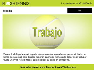 Tip

Trabajo

“Para mí, el deporte es el espíritu de superación, un esfuerzo personal diario, la
fuerza de voluntad para buscar mejorar. La mejor manera de llegar es el trabajo”,
reveló una vez Rafael Nadal para explicar su éxito en el deporte.
Más información www.facebook.com/Flashtennis

 