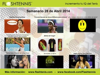 Semanario 28 de Abril 2014
Nishikori es ya arcillista Fórmula Secreta de Venus Williams para entrenar ¿Te interesa una carrera como árbitro de tenis?
Tennis Babe: Mujeres de Lukas Rosol Numeralia: 2,139 m. Video: Madrid Sexy Ball Girls
Más información: www.flashtenis.com - www.facebook.com/Flashtennis
Tenista juvenil mexicana Constanza
Gorches inicia su gira europea
¡Bolas de Fuego!
 