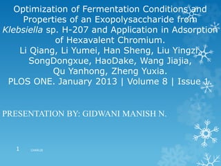 Optimization of Fermentation Conditions and
Properties of an Exopolysaccharide from
Klebsiella sp. H-207 and Application in Adsorption
of Hexavalent Chromium.
Li Qiang, Li Yumei, Han Sheng, Liu Yingzi,
SongDongxue, HaoDake, Wang Jiajia,
Qu Yanhong, Zheng Yuxia.
PLOS ONE. January 2013 | Volume 8 | Issue 1.
PRESENTATION BY: GIDWANI MANISH N.
CHARLIE1
 