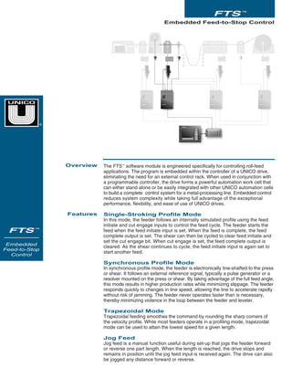 The FTS™
software module is engineered specifically for controlling roll-feed
applications. The program is embedded within the controller of a UNICO drive,
eliminating the need for an external control rack. When used in conjunction with
a programmable controller, the drive forms a powerful automation work cell that
can either stand alone or be easily integrated with other UNICO automation cells
to build a complete control system for a metal-processing line. Embedded control
reduces system complexity while taking full advantage of the exceptional
performance, flexibility, and ease of use of UNICO drives.
Single-Stroking Profile Mode
In this mode, the feeder follows an internally simulated profile using the feed
initiate and cut engage inputs to control the feed cycle. The feeder starts the
feed when the feed initiate input is set. When the feed is complete, the feed
complete output is set. The shear can then be cycled to clear feed initiate and
set the cut engage bit. When cut engage is set, the feed complete output is
cleared. As the shear continues to cycle, the feed initiate input is again set to
start another feed.
Synchronous Profile Mode
In synchronous profile mode, the feeder is electronically line-shafted to the press
or shear. It follows an external reference signal, typically a pulse generator or a
resolver mounted on the press or shear. By taking advantage of the full feed angle,
this mode results in higher production rates while minimizing slippage. The feeder
responds quickly to changes in line speed, allowing the line to accelerate rapidly
without risk of jamming. The feeder never operates faster than is necessary,
thereby minimizing violence in the loop between the feeder and leveler.
Trapezoidal Mode
Trapezoidal feeding smoothes the command by rounding the sharp corners of
the velocity profile. While most feeders operate in a profiling mode, trapezoidal
mode can be used to attain the lowest speed for a given length.
Jog Feed
Jog feed is a manual function useful during set-up that jogs the feeder forward
or reverse one part length. When the length is reached, the drive stops and
remains in position until the jog feed input is received again. The drive can also
be jogged any distance forward or reverse.
Embedded Feed-to-Stop Control
Overview
Features
FTS ™
FTS ™
Embedded
Feed-to-Stop
Control
®
 