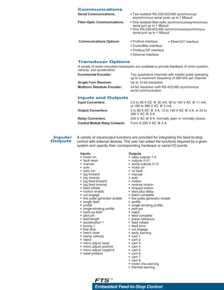 Embedded Feed-to-Stop Control
FTS™
A variety of input/output functions are provided for integrating the feed-to-stop
control with external devices. The user can select the functions required by a given
system and specify their corresponding hardware or serial I/O points.
Inputs/
Outputs
Outputs
• relay outputs 1-4
• outputs 0-31
• serial outputs 0-15
• motor on
• no fault
• manual
• auto
• motion
• reverse motion
• forward motion
• feed plus delay
• batch complete
• line pulse generator enable
• profile
• single-stroking profile
• pilot pin
• reject
• feed complete
• press reference
• feed initiate
• feed error
• cut engage
• early warning
• cam 1
• cam 2
• cam 3
• cam 4
• cam 5
• cam 6
• cam 7
• cam 8
• motor rms warning
• thermal warning
Inputs
• motor on
• fault reset
• manual
• auto
• auto run
• jog forward
• jog reverse
• jog feed forward
• jog feed reverse
• feed initiate
• motion enable
• cut engage
• line pulse generator enable
• single feed
• profile
• single-stroking profile
• back-up feed
• pilot pin
• load length
• acceleration 1
• tuning 1
• fast stop
• batch reset
• clamp velocity
• reject
• micro adjust reset
• micro adjust positive
• micro adjust negative
• reset position
Communications
Serial Communications: • Two isolated RS-232/422/485 synchronous/
asynchronous serial ports up to 1 Mbaud
Fiber-Optic Communications: • One isolated fiber-optic synchronous/asynchronous
serial port up to 1 Mbaud
• One RS-232/422/485 synchronous/asynchronous
serial port up to 1 Mbaud
Communications Options: • Profinet interface
• ControlNet interface
• Profibus DP interface
• Ethernet interface
Transducer Options
A variety of motor-mounted transducers are available to provide feedback of motor position,
velocity, and acceleration.
Incremental Encoder:
Single-Turn Resolver:
Multiturn Absolute Encoder:
Inputs and Outputs
Input Converters:
Output Converters:
Relay Converters:
Control Module Relay Contacts:
Two quadrature channels with marker pulse operating
up to a maximum frequency of 300 kHz per channel
Up to 14-bit resolution
24-bit resolution with RS-422/485 synchronous
serial communication
2.5 to 28 V DC @ 30 mA, 90 to 140 V AC @ 11 mA,
or 180 to 280 V AC @ 5 mA
5 to 60 V DC @ 3 A, 12 to 140 V AC @ 3 A, or 24 to
280 V AC @ 3 A
250 V AC @ 8 A, normally open or normally closed
Form A 250 V AC @ 5 A
• EtherCAT interface
 