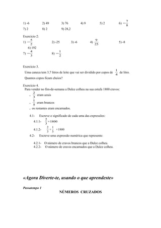 1) -6 2) 49 3) 76 4) 9 5) 2 6)
8
7
−
7) 2 8) 2 9) 28,2
Exercício 2:
1)
2
5
− 2) -25 3) -6 4)
25
9
5) -8
6) 192
7)
3
4
− 8)
2
1
−
Exercício 3.
Uma caneca tem 3,7 litros de leite que vai ser dividido por copos de
4
1
de litro.
Quantos copos ficam cheios?
Exercício 4.
Para vender no fim-de-semana a Dulce colheu na sua estufa 1800 cravos:
.
3
2
eram azuis
.
5
1
eram brancos
. os restantes eram encarnados.
4.1- Escreve o significado de cada uma das expressões:
4.1.1- 1800×
3
2
4.1.2- 1800×
5
1
+
3
2
4.2- Escreve uma expressão numérica que represente:
4.2.1- O número de cravos brancos que a Dulce colheu.
4.2.2- O número de cravos encarnados que a Dulce colheu.
«Agora Diverte-te, usando o que aprendeste»
Passatempo 1
NÚMEROS CRUZADOS
 