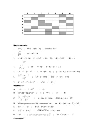 Horizontais:
1. 2 22
3× ; 14 : ( - 2 ) x ( - 3 ) ; simétrico de +4
2. 14
15
2
2
; 10×10:10 810
3. -( - 4 ) – ( + 5 ) + ( + 3 ) - ( - 7 ) ; 4 + ( - 5 ) x ( - 4 ) – ( - 16 ) : ( - 4 ) ; -
( ) 1
3+
4. 24
6
6×6
12
; 20 – ( - 7 + 9 ) + ( - 3 + 5 ) + 3 ( 4 – 2 )
5. ( + 2 ) 3
- ( - 2 ) 2
; ( - 2 + 7 ) x ( - 6 ) ; ( 2 – 5 – 9 ) x ( + 7 + 25 – 34 )
6.
( )
( )22
2623
4
12:6×2
; 120 – ( + 140 ) – ( - 20 ) + ( + 4 ) + ( - 150 )
7. 4 ( ) 2202
11+5×5+3+ ; 16 ; 3
27
Verticais:
A. ( ) 5
2+ ; ( ) 2
8- ; 2-
B. 34710
6:2:12×12:12 ; - 6 – ( - 100 ) ; ( )5--92
C.
( )
( )163
1420
3-2
5×4-6
; ( - 4 ) x ( + 100 ) + ( - 300 ) : ( - 3 ) – ( + 13 )
D. Número par maior que 200 e menor que 204 ; - ( + 4 ) + ( - 6 ) + ( + 3 ) – ( - 7 )
E. ( )2--103
; 89463
10:10+7:7-5:5
F. ( ) 44232
2×4-8:8 ; ( ) ( )300-×2-+64+400 3
G. - 2 2
; ( ) ( ) ( ) ( )[ ]33101010
3:4+:2+×6 ; ( ) ( ) 78102
1-+8:8+20
Passatempo 2
A B C D E F G
1
2
3
4
5
6
7
 