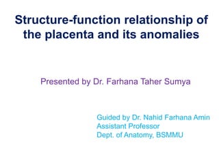 Structure-function relationship of
the placenta and its anomalies
Presented by Dr. Farhana Taher Sumya
Guided by Dr. Nahid Farhana Amin
Assistant Professor
Dept. of Anatomy, BSMMU
 