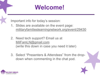 Welcome!
Important info for today’s session:
1. Slides are available on the event page:
militaryfamilieslearningnetwork.org/event/29430
2. Need tech support? Email us at
MilFamLN@gmail.com
(write this down in case you need it later)
3. Select “Presenters & Attendees” from the drop-
down when commenting in the chat pod.
 
