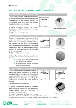 4 | P a g i n a
Chaque panneau Stereo une face sera suspendu
au plafond en position horizontale, au moyen de 4
câbles verticaux en acier galvanisé (diamètre 1,5
mm, longueur 1000 mm), munis d’un embout
fileté (M6) et d'un crochet réglable.
◻ Option réservation luminaire sur mesure
(dimension et emplacement à déterminer selon
cahier des charges).
◻ Option face du dessus habillée.
Chaque panneau Stereo une face sera suspendu au
plafond en position horizontale, au moyen de
câbles verticaux en acier galvanisé (diamètre 1,5
mm, longueur 3000 mm), munis d’un embout fileté
(M6). Plusieurs panneaux peuvent être positionnés
sur les mêmes câbles, les uns au-dessus des autres.
Un cache de finition est placé lors de la pose à la
sortie de chaque câble.
Configuration à préciser par croquis.
◻ Option face du dessus habillée, conseillée dans
deux cas:
la configuration choisie rend visible la
face du dessus des panneaux
les panneaux sont proches les uns des
autres (réflexion lumière)
Chaque panneau Stereo une face sera suspendu au
plafond en position horizontale, au moyen de
câbles verticaux en acier galvanisé (diamètre 1,5
mm, longueur 1000 mm), munis d’un embout fileté
(M6) et d'un crochet réglable. L’assemblage des
panneaux est assuré par des pattes de liaison
adaptées.
Configuration à préciser par croquis.
◻ Option combinaison (tailles de panneaux
variées) Attention, la flèche et le sens de maille des
housses varient avec les dimensions et
emplacements des panneaux.
◻ Option réservation luminaire sur mesure
(dimension et emplacement à déterminer selon cahier des charges).
◻ Option intégration trappe d’accès 599 x 599 mm ◻ Option face du dessus habillée
 
