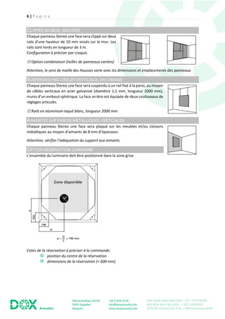 6 | P a g i n a
Chaque panneau Stereo une face sera clippé sur deux
rails d’une hauteur de 10 mm vissés sur le mur. Les
rails sont livrés en longueur de 3 m.
Configuration à préciser par croquis.
◻ Option combinaison (tailles de panneaux variées)
Attention, le sens de maille des housses varie avec les dimensions et emplacements des panneaux.
Chaque panneau Stereo une face sera suspendu à un rail fixé à la paroi, au moyen
de câbles verticaux en acier galvanisé (diamètre 1,5 mm, longueur 1000 mm),
munis d’un embout sphérique. La face arrière est équipée de deux coulisseaux de
réglages articulés.
◻ Rails en aluminium laqué blanc, longueur 2000 mm
Chaque panneau Stereo une face sera plaqué sur les meubles et/ou cloisons
métalliques au moyen d’aimants de 8 mm d’épaisseur.
Attention, vérifier l’adéquation du support aux aimants.
L'ensemble du luminaire doit être positionné dans la zone grise
Cotes de la réservation à préciser à la commande:
position du centre de la réservation
dimensions de la réservation (< 600 mm)
 