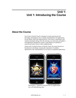 Unit 1:
             Unit 1: Introducing the Course




About the Course
          Fast Track to Sencha Touch is designed to teach experienced web
          developers and designers how to design and implement web applications
          for the iPhone, iPad, and Android devices. The course is task-based, with
          students learning by doing. Over the next day, you will create and update a
          web application designed for citizens of the District of Columbia to
          research and report crimes in their neighborhoods.
          Along with covering the basics of Sencha Touch, the course focuses on
          best practices and design, stressing the importance of usability,
          optimization, and maintainability of cross-device compatible applications.




                Illustration 1: Splash screens for the two applications
                you will build during class




                     ©2010 Sencha, Inc.                                          1-1
 