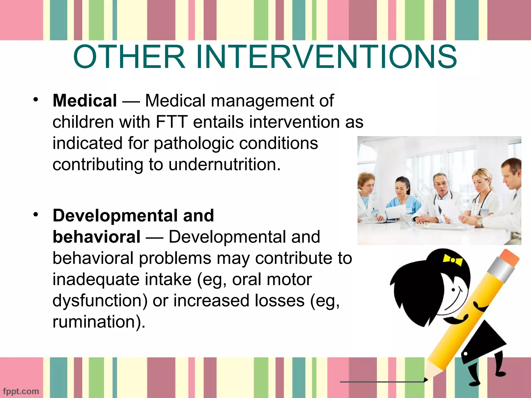 OTHER INTERVENTIONS
• Medical — Medical management of
children with FTT entails intervention as
indicated for pathologic conditions
contributing to undernutrition.
• Developmental and
behavioral — Developmental and
behavioral problems may contribute to
inadequate intake (eg, oral motor
dysfunction) or increased losses (eg,
rumination).