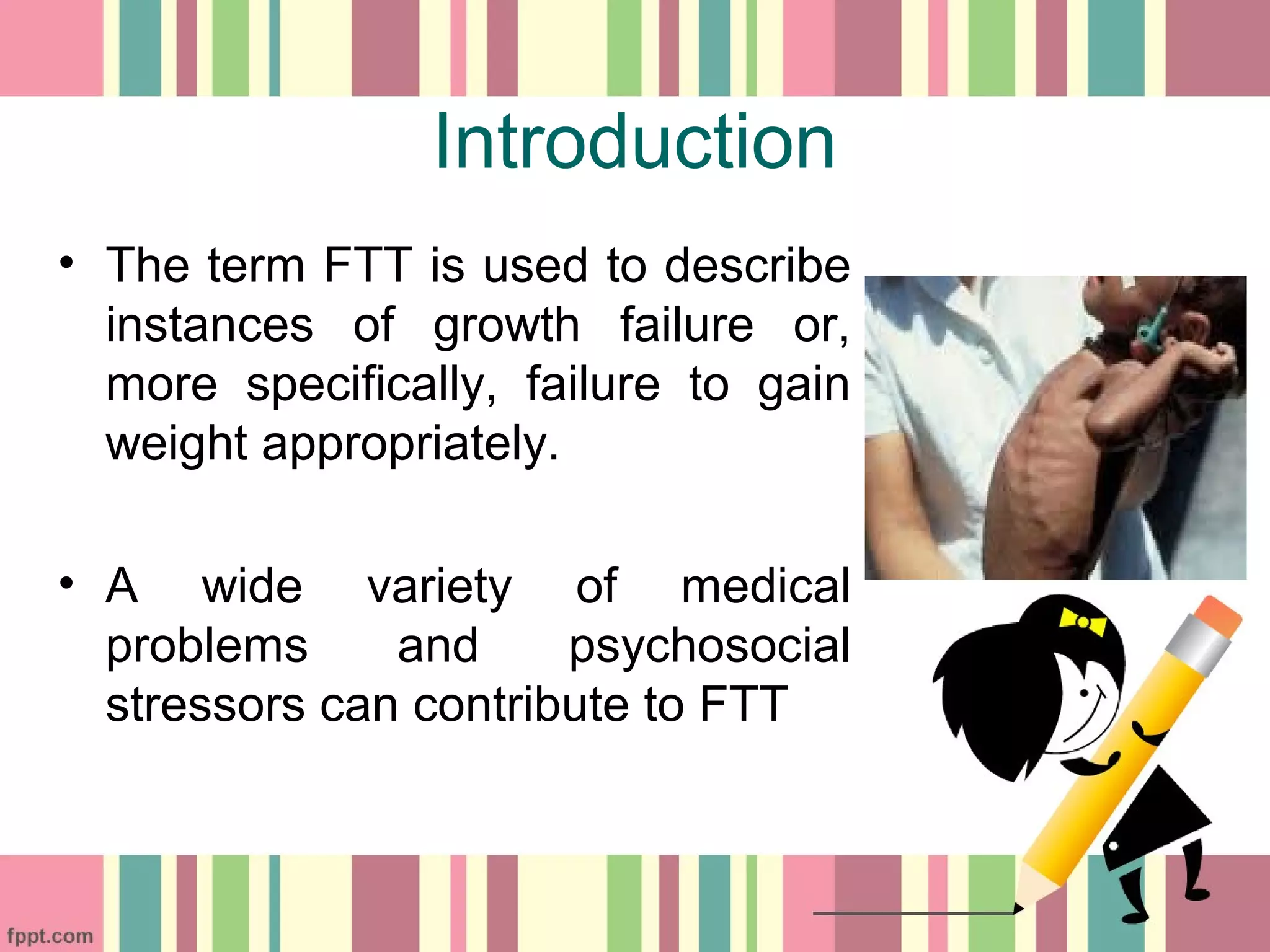 Introduction
• The term FTT is used to describe
instances of growth failure or,
more specifically, failure to gain
weight appropriately.
• A wide variety of medical
problems and psychosocial
stressors can contribute to FTT