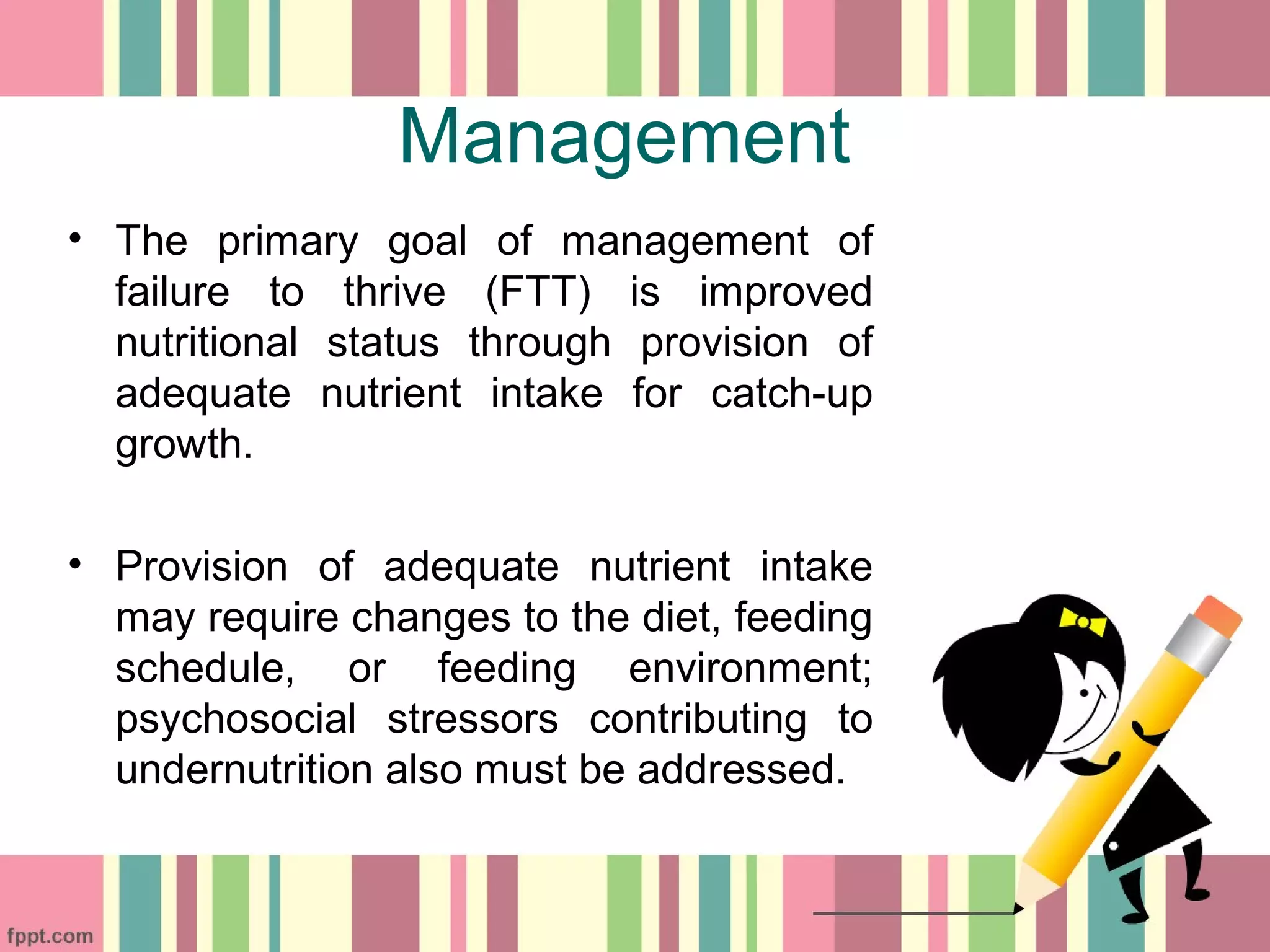 Management
• The primary goal of management of
failure to thrive (FTT) is improved
nutritional status through provision of
adequate nutrient intake for catch-up
growth.
• Provision of adequate nutrient intake
may require changes to the diet, feeding
schedule, or feeding environment;
psychosocial stressors contributing to
undernutrition also must be addressed.