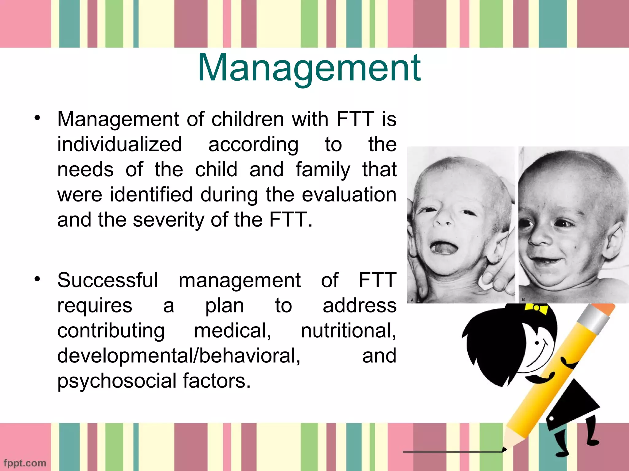 Management
• Management of children with FTT is
individualized according to the
needs of the child and family that
were identified during the evaluation
and the severity of the FTT.
• Successful management of FTT
requires a plan to address
contributing medical, nutritional,
developmental/behavioral, and
psychosocial factors.