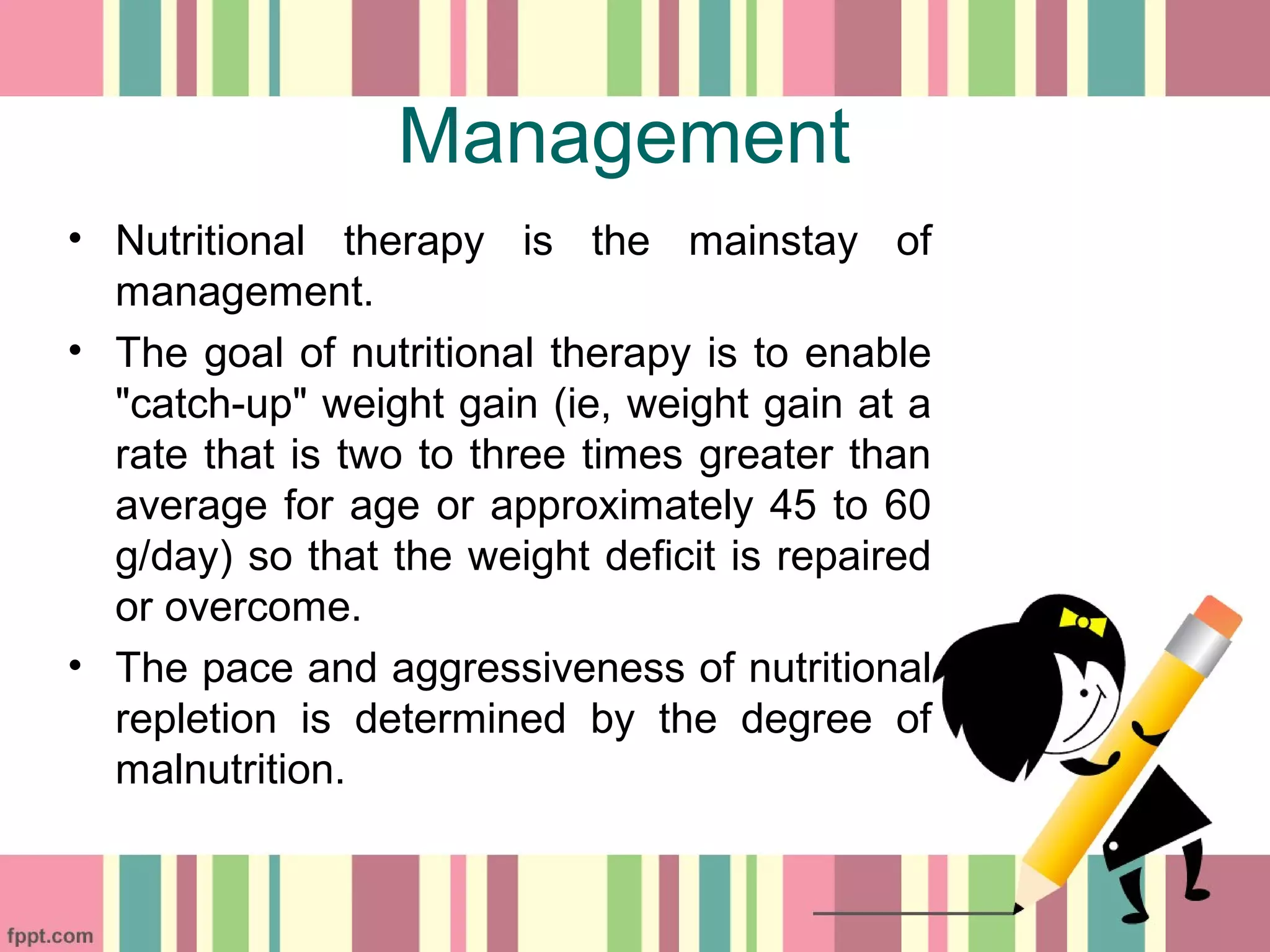 Management
• Nutritional therapy is the mainstay of
management.
• The goal of nutritional therapy is to enable
"catch-up" weight gain (ie, weight gain at a
rate that is two to three times greater than
average for age or approximately 45 to 60
g/day) so that the weight deficit is repaired
or overcome.
• The pace and aggressiveness of nutritional
repletion is determined by the degree of
malnutrition.