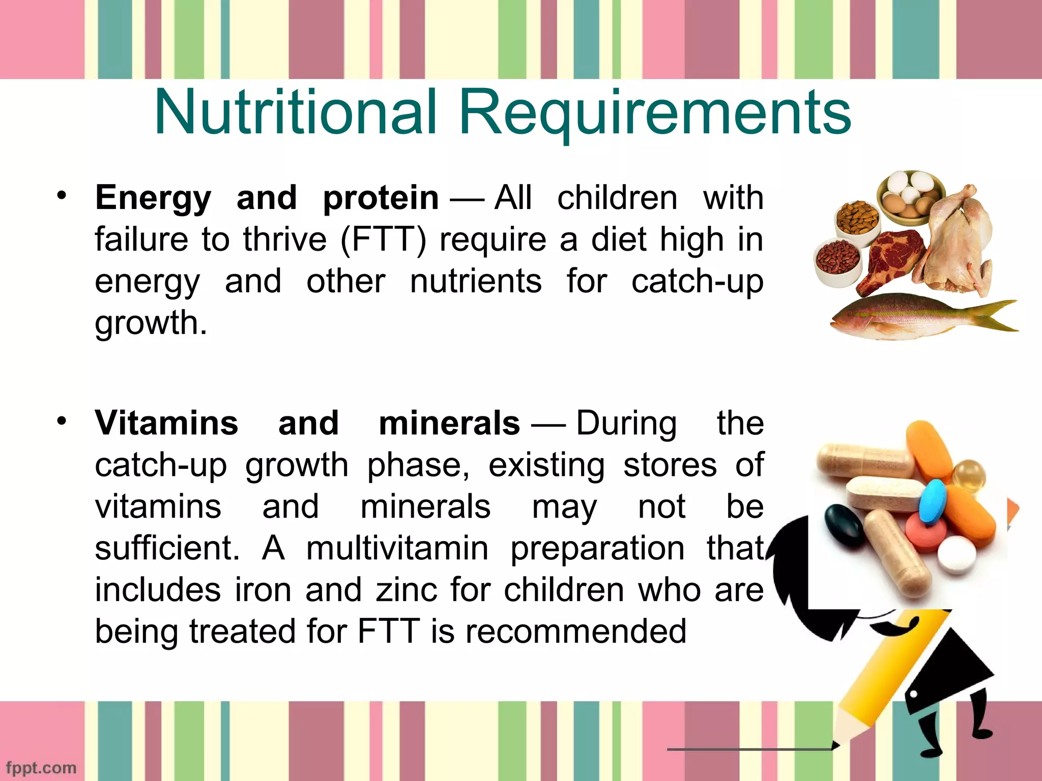Nutritional Requirements
• Energy and protein — All children with
failure to thrive (FTT) require a diet high in
energy and other nutrients for catch-up
growth.
• Vitamins and minerals — During the
catch-up growth phase, existing stores of
vitamins and minerals may not be
sufficient. A multivitamin preparation that
includes iron and zinc for children who are
being treated for FTT is recommended