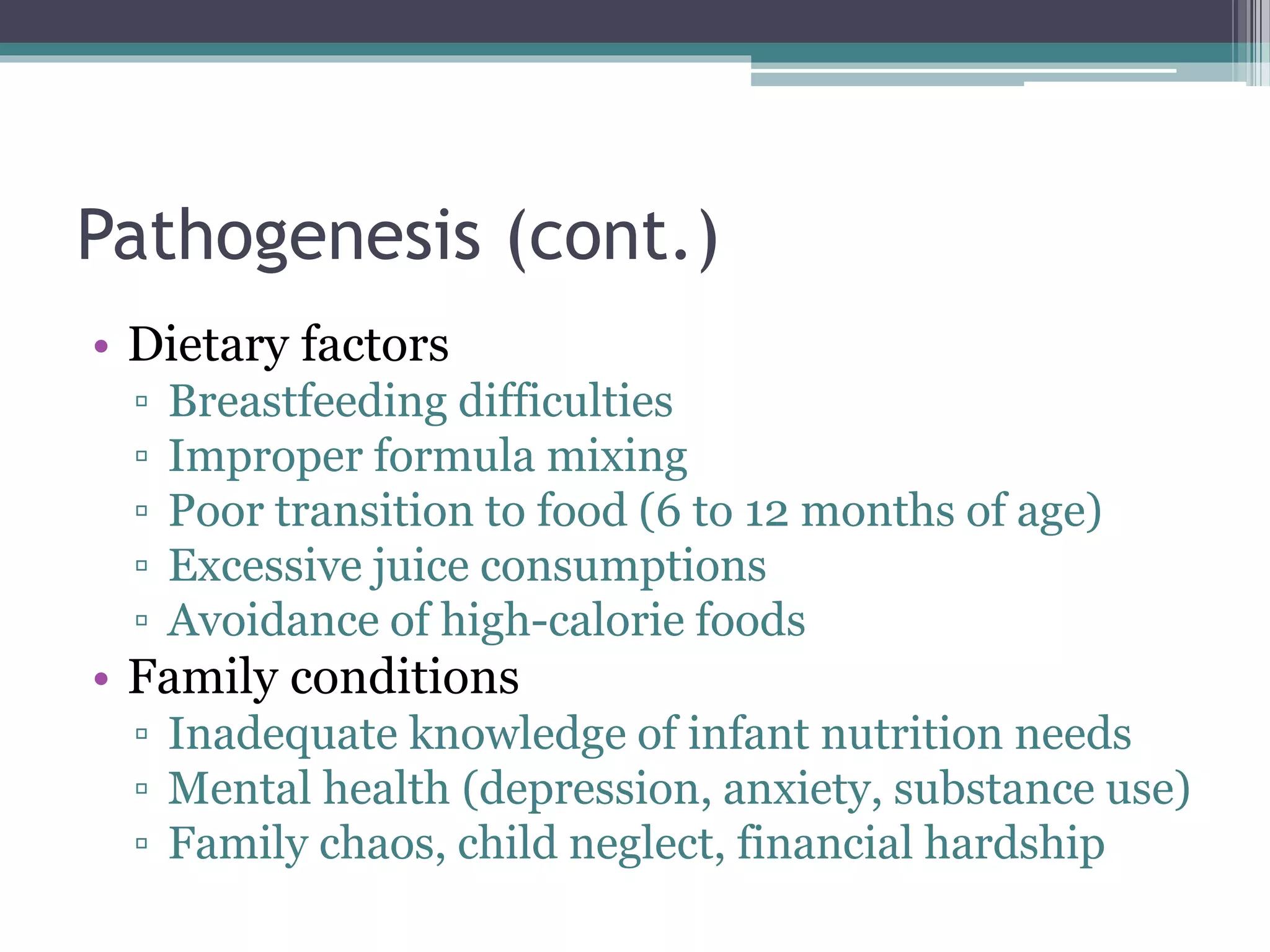 Pathogenesis (cont.)
• Dietary factors
▫ Breastfeeding difficulties
▫ Improper formula mixing
▫ Poor transition to food (6 to 12 months of age)
▫ Excessive juice consumptions
▫ Avoidance of high-calorie foods
• Family conditions
▫ Inadequate knowledge of infant nutrition needs
▫ Mental health (depression, anxiety, substance use)
▫ Family chaos, child neglect, financial hardship