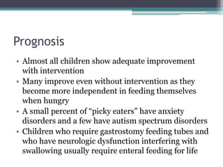 Prognosis
• Almost all children show adequate improvement
with intervention
• Many improve even without intervention as they
become more independent in feeding themselves
when hungry
• A small percent of “picky eaters” have anxiety
disorders and a few have autism spectrum disorders
• Children who require gastrostomy feeding tubes and
who have neurologic dysfunction interfering with
swallowing usually require enteral feeding for life
