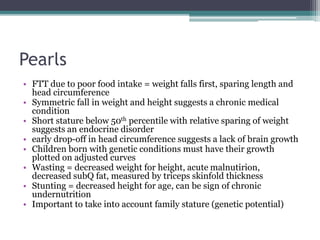 Pearls
• FTT due to poor food intake = weight falls first, sparing length and
head circumference
• Symmetric fall in weight and height suggests a chronic medical
condition
• Short stature below 50th percentile with relative sparing of weight
suggests an endocrine disorder
• early drop-off in head circumference suggests a lack of brain growth
• Children born with genetic conditions must have their growth
plotted on adjusted curves
• Wasting = decreased weight for height, acute malnutirion,
decreased subQ fat, measured by triceps skinfold thickness
• Stunting = decreased height for age, can be sign of chronic
undernutrition
• Important to take into account family stature (genetic potential)