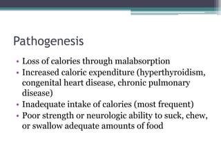Pathogenesis
• Loss of calories through malabsorption
• Increased caloric expenditure (hyperthyroidism,
congenital heart disease, chronic pulmonary
disease)
• Inadequate intake of calories (most frequent)
• Poor strength or neurologic ability to suck, chew,
or swallow adequate amounts of food