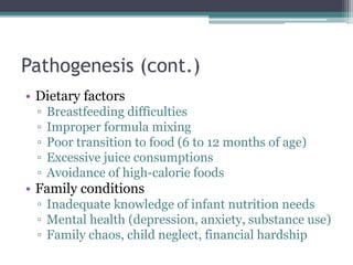 Pathogenesis (cont.)
• Dietary factors
▫ Breastfeeding difficulties
▫ Improper formula mixing
▫ Poor transition to food (6 to 12 months of age)
▫ Excessive juice consumptions
▫ Avoidance of high-calorie foods
• Family conditions
▫ Inadequate knowledge of infant nutrition needs
▫ Mental health (depression, anxiety, substance use)
▫ Family chaos, child neglect, financial hardship