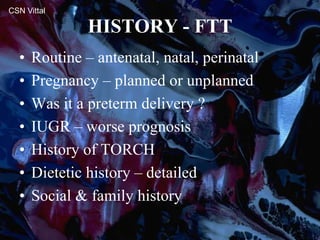 HISTORY - FTT
• Routine – antenatal, natal, perinatal
• Pregnancy – planned or unplanned
• Was it a preterm delivery ?
• IUGR – worse prognosis
• History of TORCH
• Dietetic history – detailed
• Social & family history
CSN Vittal
 