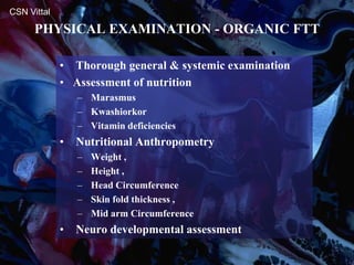PHYSICAL EXAMINATION - ORGANIC FTT
CSN Vittal
• Thorough general & systemic examination
• Assessment of nutrition
– Marasmus
– Kwashiorkor
– Vitamin deficiencies
• Nutritional Anthropometry
– Weight ,
– Height ,
– Head Circumference
– Skin fold thickness ,
– Mid arm Circumference
• Neuro developmental assessment
 