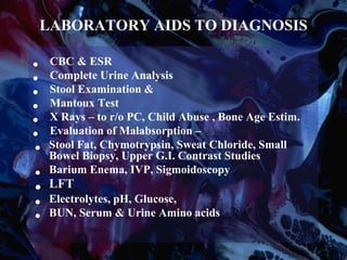 LABORATORY AIDS TO DIAGNOSIS
• CBC & ESR
• Complete Urine Analysis
• Stool Examination &
• Mantoux Test
• X Rays – to r/o PC, Child Abuse , Bone Age Estim.
• Evaluation of Malabsorption –
• Stool Fat, Chymotrypsin, Sweat Chloride, Small
Bowel Biopsy, Upper G.I. Contrast Studies
• Barium Enema, IVP, Sigmoidoscopy
• LFT
• Electrolytes, pH, Glucose,
• BUN, Serum & Urine Amino acids
 