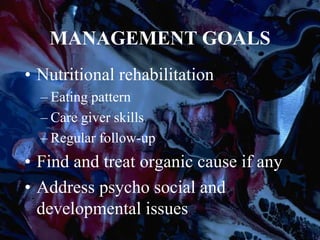 MANAGEMENT GOALS
• Nutritional rehabilitation
– Eating pattern
– Care giver skills
– Regular follow-up
• Find and treat organic cause if any
• Address psycho social and
developmental issues
 