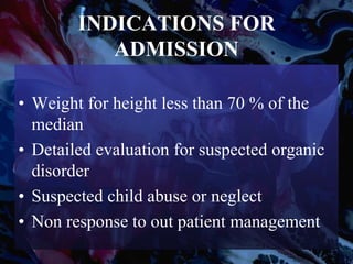 INDICATIONS FOR
ADMISSION
• Weight for height less than 70 % of the
median
• Detailed evaluation for suspected organic
disorder
• Suspected child abuse or neglect
• Non response to out patient management
 
