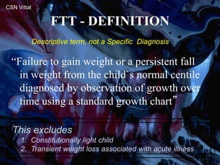 FTT - DEFINITION
“Failure to gain weight or a persistent fall
in weight from the child`s normal centile
diagnosed by observation of growth over
time using a standard growth chart”
This excludes
1. Constitutionally light child
2. Transient weight loss associated with acute illness
CSN Vittal
Descriptive term, not a Specific Diagnosis
 