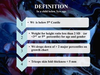 DEFINITION
In a child below 3yrs age
1
• Wt is below 5th Centile
2
• Weight for height ratio less than 2 SD (or
<3rd or 5th percentile) for age and gender
3
• Wt drops down of > 2 major percentiles on
growth chart
4
• Triceps skin fold thickness < 5 mm
 