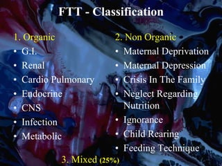FTT - Classification
1. Organic
• G.I.
• Renal
• Cardio Pulmonary
• Endocrine
• CNS
• Infection
• Metabolic
2. Non Organic
• Maternal Deprivation
• Maternal Depression
• Crisis In The Family
• Neglect Regarding
Nutrition
• Ignorance
• Child Rearing
• Feeding Technique
3. Mixed (25%)
 