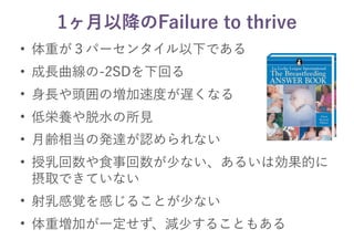 1ヶ月以降のFailure to thrive
• 体重が３パーセンタイル以下である
• 成長曲線の-2SDを下回る
• 身長や頭囲の増加速度が遅くなる
• 低栄養や脱水の所見
• 月齢相当の発達が認められない
• 授乳回数や食事回数が少ない、あるいは効果的に
摂取できていない
• 射乳感覚を感じることが少ない
• 体重増加が一定せず、減少することもある
 